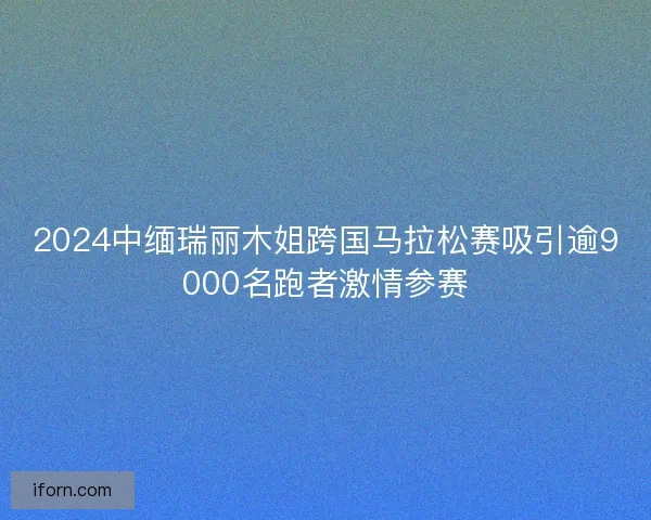 2024中缅瑞丽木姐跨国马拉松赛吸引逾9000名跑者激情参赛