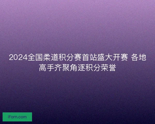 2024全国柔道积分赛首站盛大开赛 各地高手齐聚角逐积分荣誉