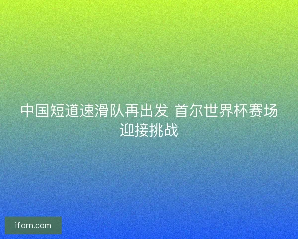 中国短道速滑队再出发 首尔世界杯赛场迎接挑战 中国短道速滑队再出发 首尔世界杯赛场迎接挑战
