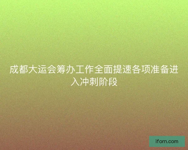 成都大运会筹办工作全面提速各项准备进入冲刺阶段