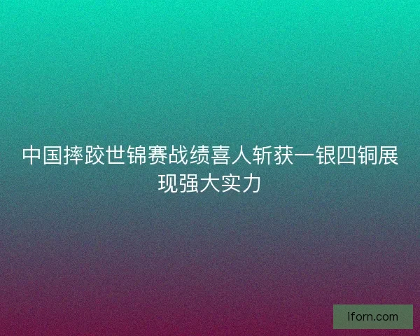 中国摔跤世锦赛战绩喜人斩获一银四铜展现强大实力