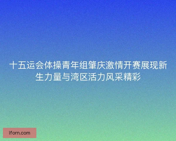 十五运会体操青年组肇庆激情开赛展现新生力量与湾区活力风采精彩 十五运会体操青年组肇庆激情开赛展现新生力量与湾区活力风采精彩