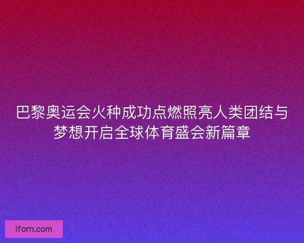 巴黎奥运会火种成功点燃照亮人类团结与梦想开启全球体育盛会新篇章