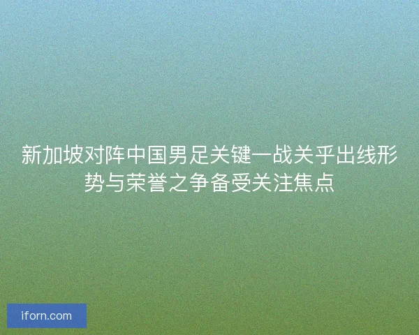 新加坡对阵中国男足关键一战关乎出线形势与荣誉之争备受关注焦点 新加坡对阵中国男足关键一战关乎出线形势与荣誉之争备受关注焦点