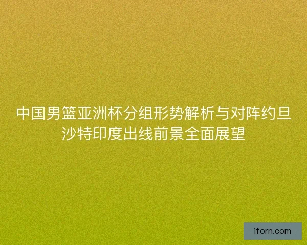 中国男篮亚洲杯分组形势解析与对阵约旦沙特印度出线前景全面展望