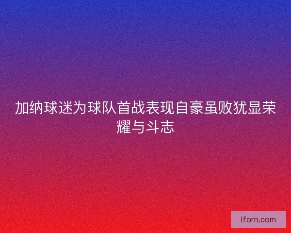加纳球迷为球队首战表现自豪虽败犹显荣耀与斗志