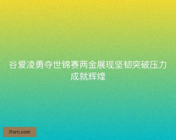谷爱凌勇夺世锦赛两金展现坚韧突破压力成就辉煌