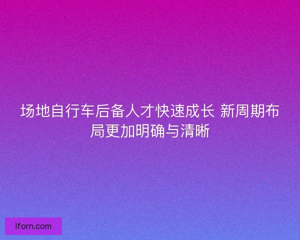 场地自行车后备人才快速成长 新周期布局更加明确与清晰 场地自行车后备人才快速成长 新周期布局更加明确与清晰