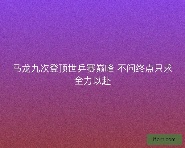 马龙九次登顶世乒赛巅峰 不问终点只求全力以赴