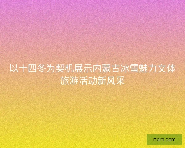 以十四冬为契机展示内蒙古冰雪魅力文体旅游活动新风采 以十四冬为契机展示内蒙古冰雪魅力文体旅游活动新风采