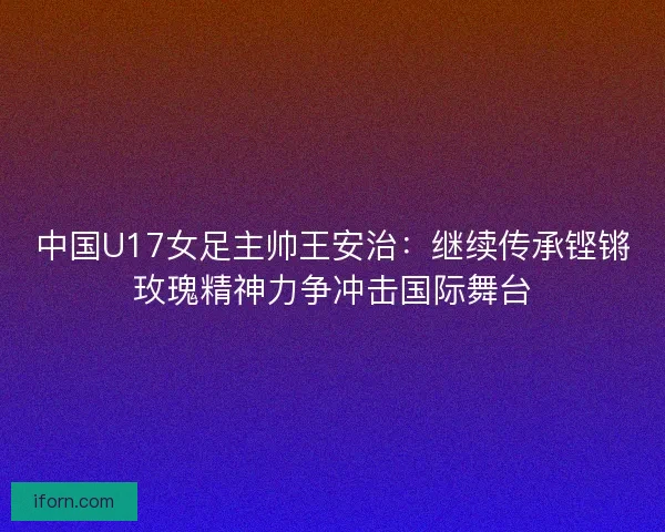 中国U17女足主帅王安治：继续传承铿锵玫瑰精神力争冲击国际舞台